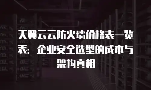 天翼云云防火墙价格表一览表：企业安全选型的成本与架构真相