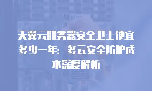 天翼云服务器安全卫士便宜多少一年：多云安全防护成本深度解析