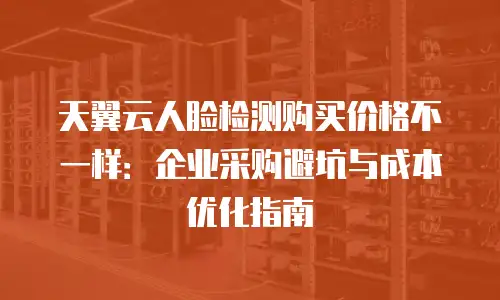 天翼云人脸检测购买价格不一样：企业采购避坑与成本优化指南