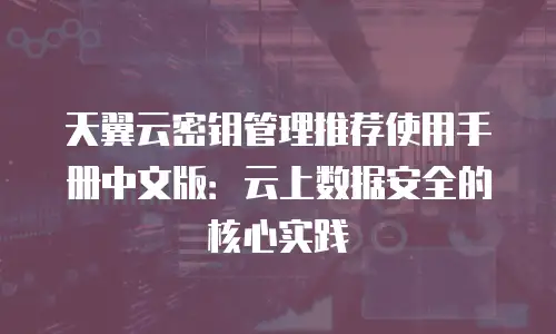 天翼云密钥管理推荐使用手册中文版：云上数据安全的核心实践