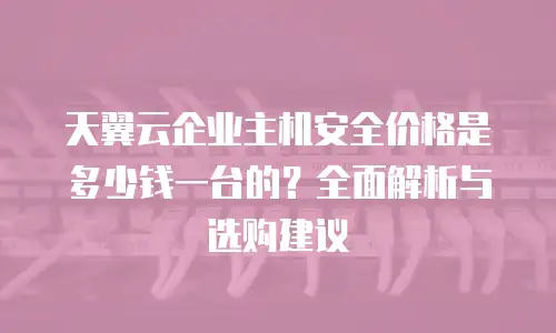 天翼云企业主机安全价格是多少钱一台的？全面解析与选购建议