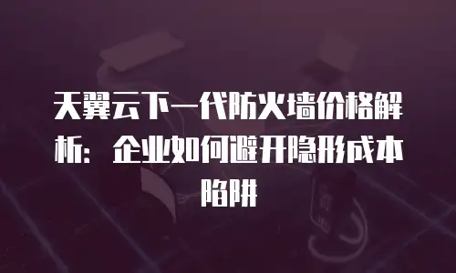 天翼云下一代防火墙价格解析：企业如何避开隐形成本陷阱