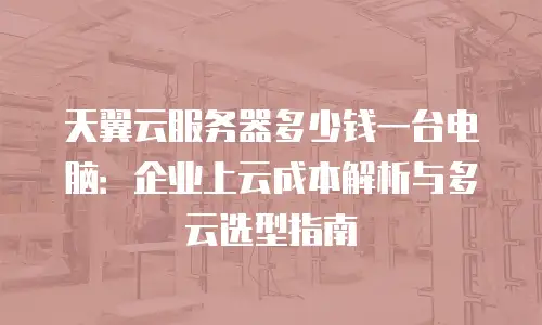 天翼云服务器多少钱一台电脑：企业上云成本解析与多云选型指南