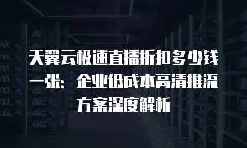 天翼云极速直播折扣多少钱一张：企业低成本高清推流方案深度解析