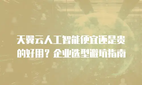 天翼云人工智能便宜还是贵的好用？企业选型避坑指南