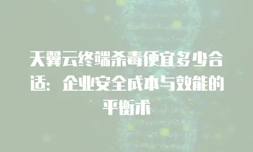 天翼云终端杀毒便宜多少合适：企业安全成本与效能的平衡术