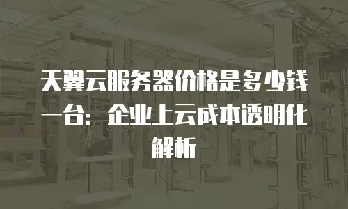 天翼云服务器价格是多少钱一台：企业上云成本透明化解析