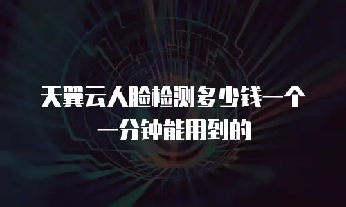 天翼云人脸检测多少钱一个一分钟能用到的