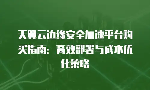 天翼云边缘安全加速平台购买指南：高效部署与成本优化策略