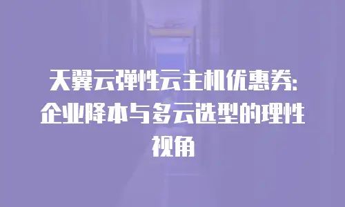 天翼云弹性云主机优惠券：企业降本与多云选型的理性视角