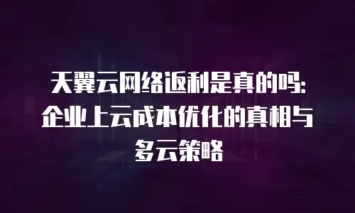 天翼云网络返利是真的吗：企业上云成本优化的真相与多云策略