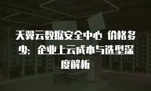 天翼云数据安全中心 价格多少：企业上云成本与选型深度解析