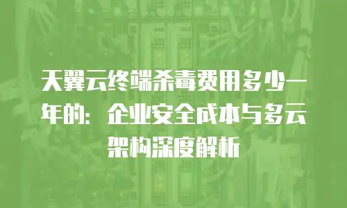 天翼云终端杀毒费用多少一年的：企业安全成本与多云架构深度解析