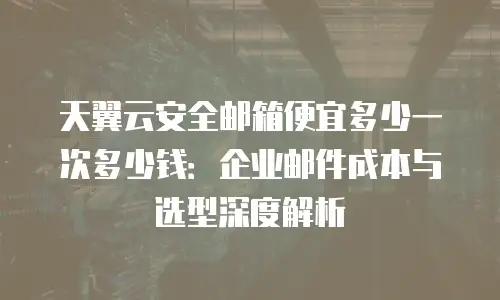 天翼云安全邮箱便宜多少一次多少钱：企业邮件成本与选型深度解析