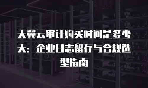 天翼云审计购买时间是多少天：企业日志留存与合规选型指南