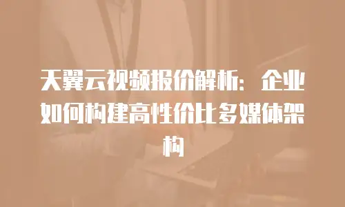 天翼云视频报价解析：企业如何构建高性价比多媒体架构