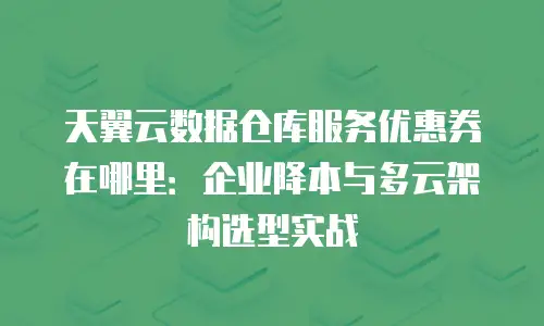 天翼云数据仓库服务优惠券在哪里：企业降本与多云架构选型实战