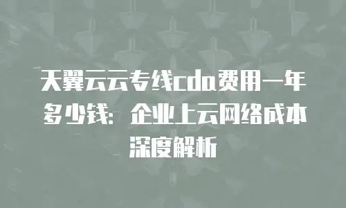天翼云云专线cda费用一年多少钱：企业上云网络成本深度解析
