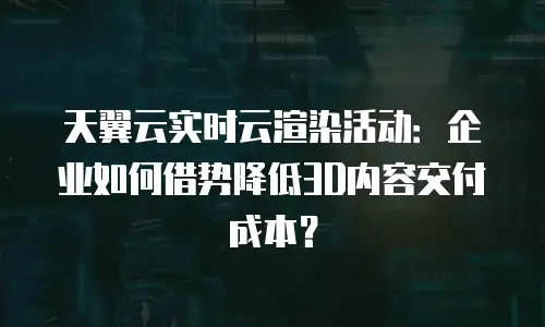 天翼云实时云渲染活动：企业如何借势降低3D内容交付成本？