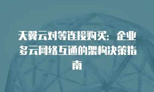 天翼云对等连接购买：企业多云网络互通的架构决策指南