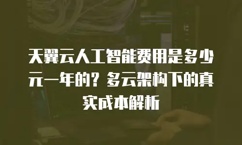 天翼云人工智能费用是多少元一年的？多云架构下的真实成本解析