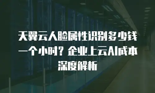 天翼云人脸属性识别多少钱一个小时？企业上云AI成本深度解析