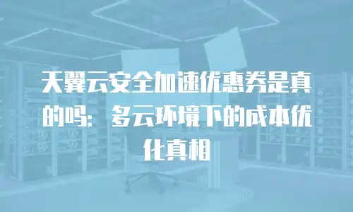 天翼云安全加速优惠券是真的吗：多云环境下的成本优化真相