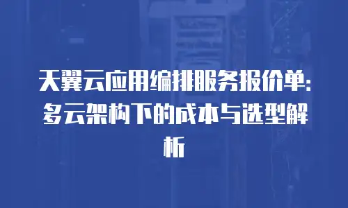 天翼云应用编排服务报价单：多云架构下的成本与选型解析