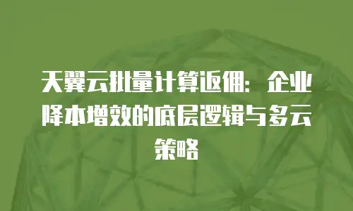 天翼云批量计算返佣：企业降本增效的底层逻辑与多云策略