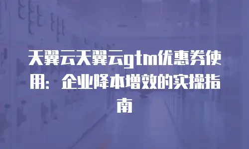 天翼云天翼云gtm优惠券使用：企业降本增效的实操指南