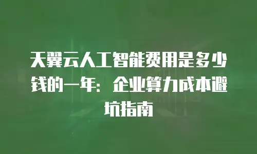 天翼云人工智能费用是多少钱的一年：企业算力成本避坑指南