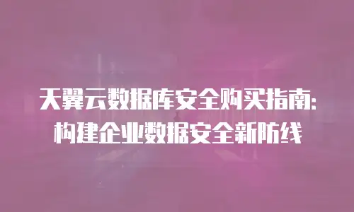 天翼云数据库安全购买指南：构建企业数据安全新防线