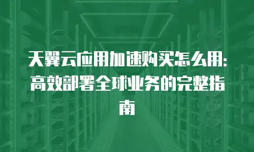 天翼云应用加速购买怎么用：高效部署全球业务的完整指南