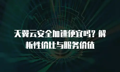 天翼云安全加速便宜吗？解析性价比与服务价值