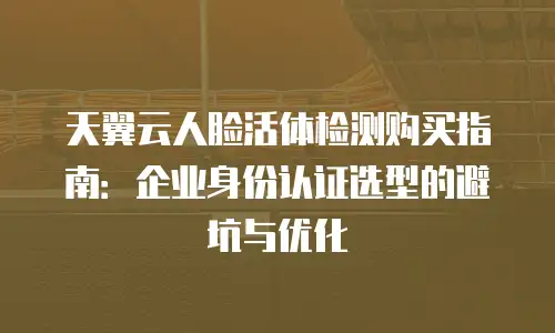 天翼云人脸活体检测购买指南：企业身份认证选型的避坑与优化
