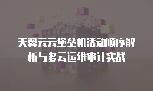 天翼云云堡垒机活动顺序解析与多云运维审计实战