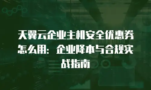天翼云企业主机安全优惠券怎么用：企业降本与合规实战指南