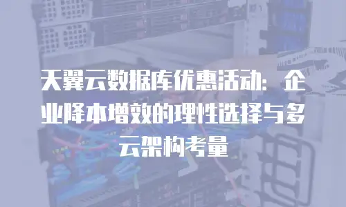 天翼云数据库优惠活动：企业降本增效的理性选择与多云架构考量
