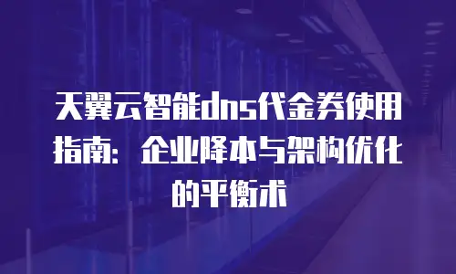 天翼云智能dns代金券使用指南：企业降本与架构优化的平衡术