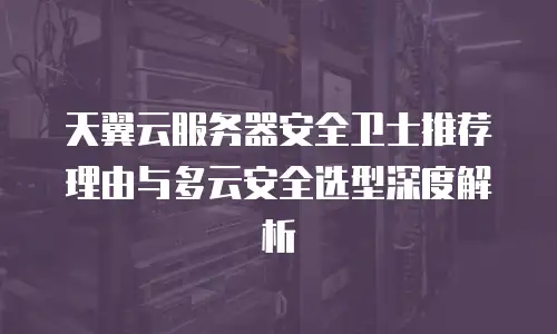 天翼云服务器安全卫士推荐理由与多云安全选型深度解析