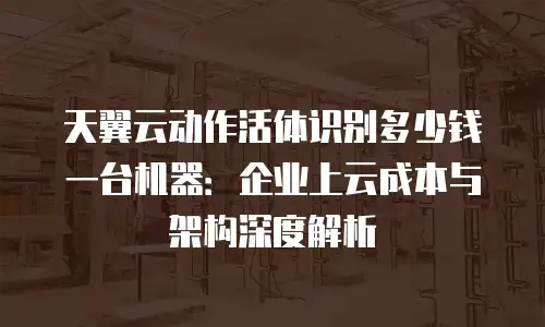 天翼云动作活体识别多少钱一台机器：企业上云成本与架构深度解析