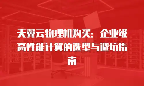 天翼云物理机购买：企业级高性能计算的选型与避坑指南