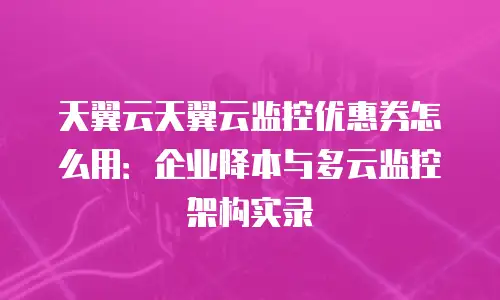 天翼云天翼云监控优惠券怎么用：企业降本与多云监控架构实录