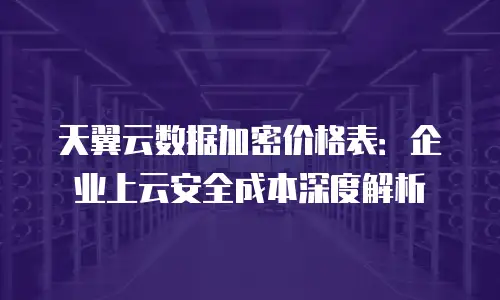 天翼云数据加密价格表：企业上云安全成本深度解析