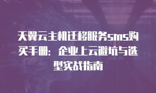 天翼云主机迁移服务sms购买手册：企业上云避坑与选型实战指南