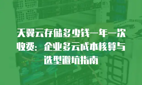 天翼云存储多少钱一年一次收费：企业多云成本核算与选型避坑指南