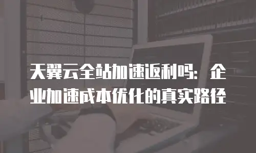天翼云全站加速返利吗：企业加速成本优化的真实路径