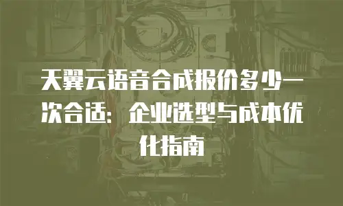 天翼云语音合成报价多少一次合适：企业选型与成本优化指南