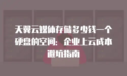天翼云媒体存储多少钱一个硬盘的空间：企业上云成本避坑指南