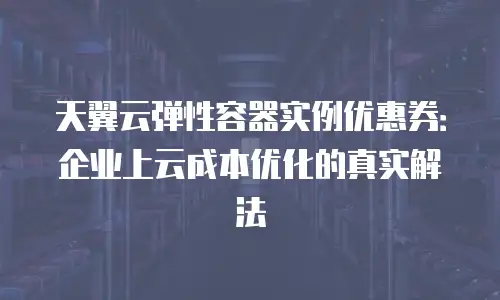 天翼云弹性容器实例优惠券：企业上云成本优化的真实解法